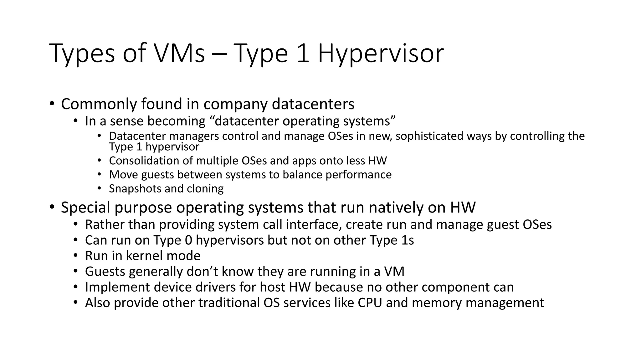 Types of VMs – Type 1 Hypervisor
• Commonly found in company datacenters
• In a sense becoming “datacenter operating systems”
• Datacenter managers control and manage OSes in new, sophisticated ways by controlling the
Type 1 hypervisor
• Consolidation of multiple OSes and apps onto less HW
• Move guests between systems to balance performance
• Snapshots and cloning
• Special purpose operating systems that run natively on HW
• Rather than providing system call interface, create run and manage guest OSes
• Can run on Type 0 hypervisors but not on other Type 1s
• Run in kernel mode
• Guests generally don’t know they are running in a VM
• Implement device drivers for host HW because no other component can
• Also provide other traditional OS services like CPU and memory management
 