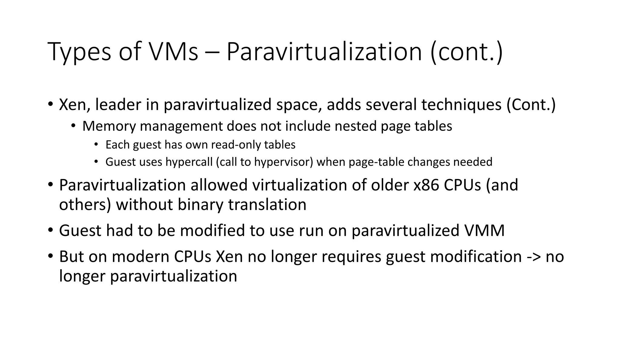 Types of VMs – Paravirtualization (cont.)
• Xen, leader in paravirtualized space, adds several techniques (Cont.)
• Memory management does not include nested page tables
• Each guest has own read-only tables
• Guest uses hypercall (call to hypervisor) when page-table changes needed
• Paravirtualization allowed virtualization of older x86 CPUs (and
others) without binary translation
• Guest had to be modified to use run on paravirtualized VMM
• But on modern CPUs Xen no longer requires guest modification -> no
longer paravirtualization
 