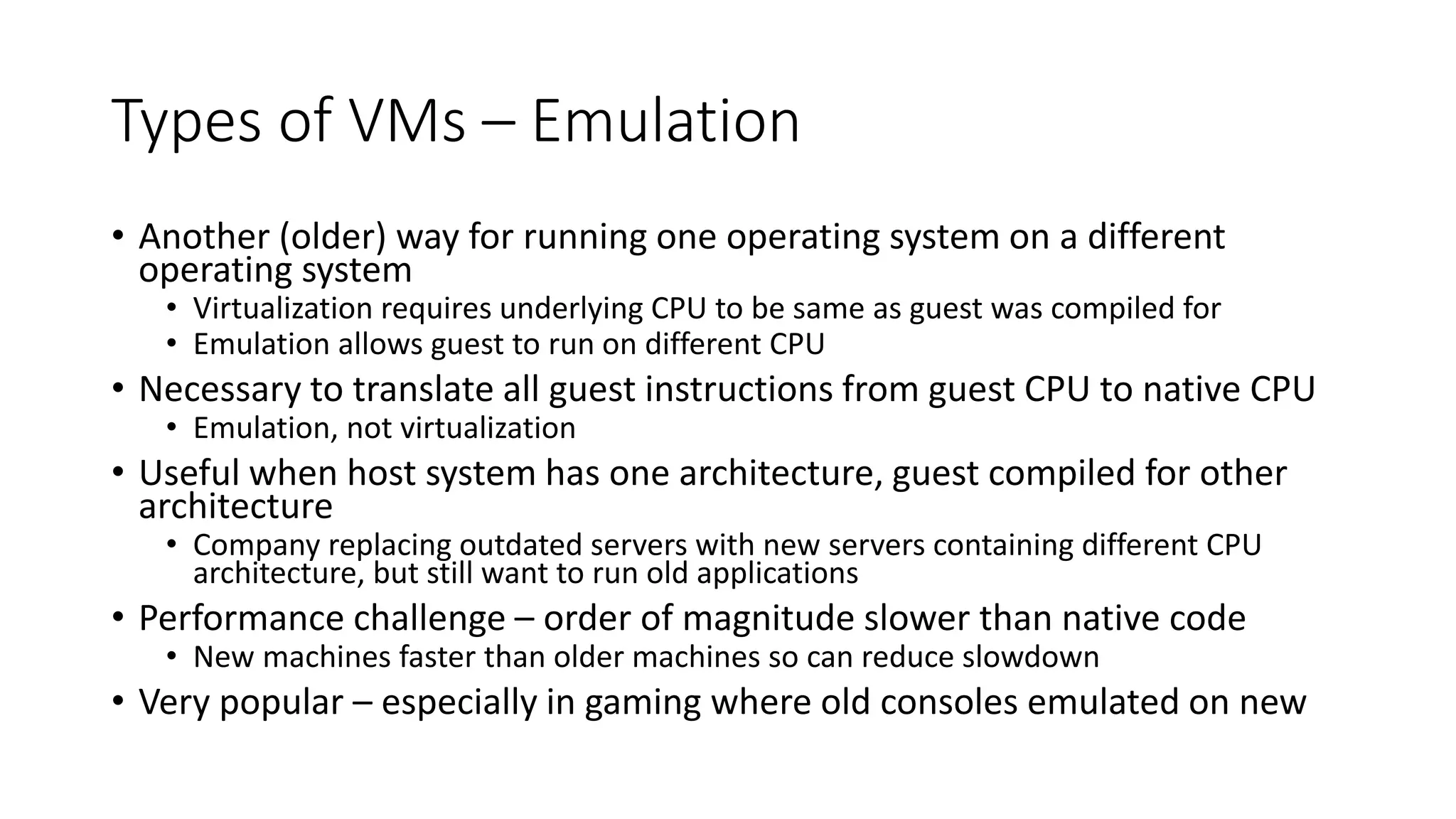 Types of VMs – Emulation
• Another (older) way for running one operating system on a different
operating system
• Virtualization requires underlying CPU to be same as guest was compiled for
• Emulation allows guest to run on different CPU
• Necessary to translate all guest instructions from guest CPU to native CPU
• Emulation, not virtualization
• Useful when host system has one architecture, guest compiled for other
architecture
• Company replacing outdated servers with new servers containing different CPU
architecture, but still want to run old applications
• Performance challenge – order of magnitude slower than native code
• New machines faster than older machines so can reduce slowdown
• Very popular – especially in gaming where old consoles emulated on new
 