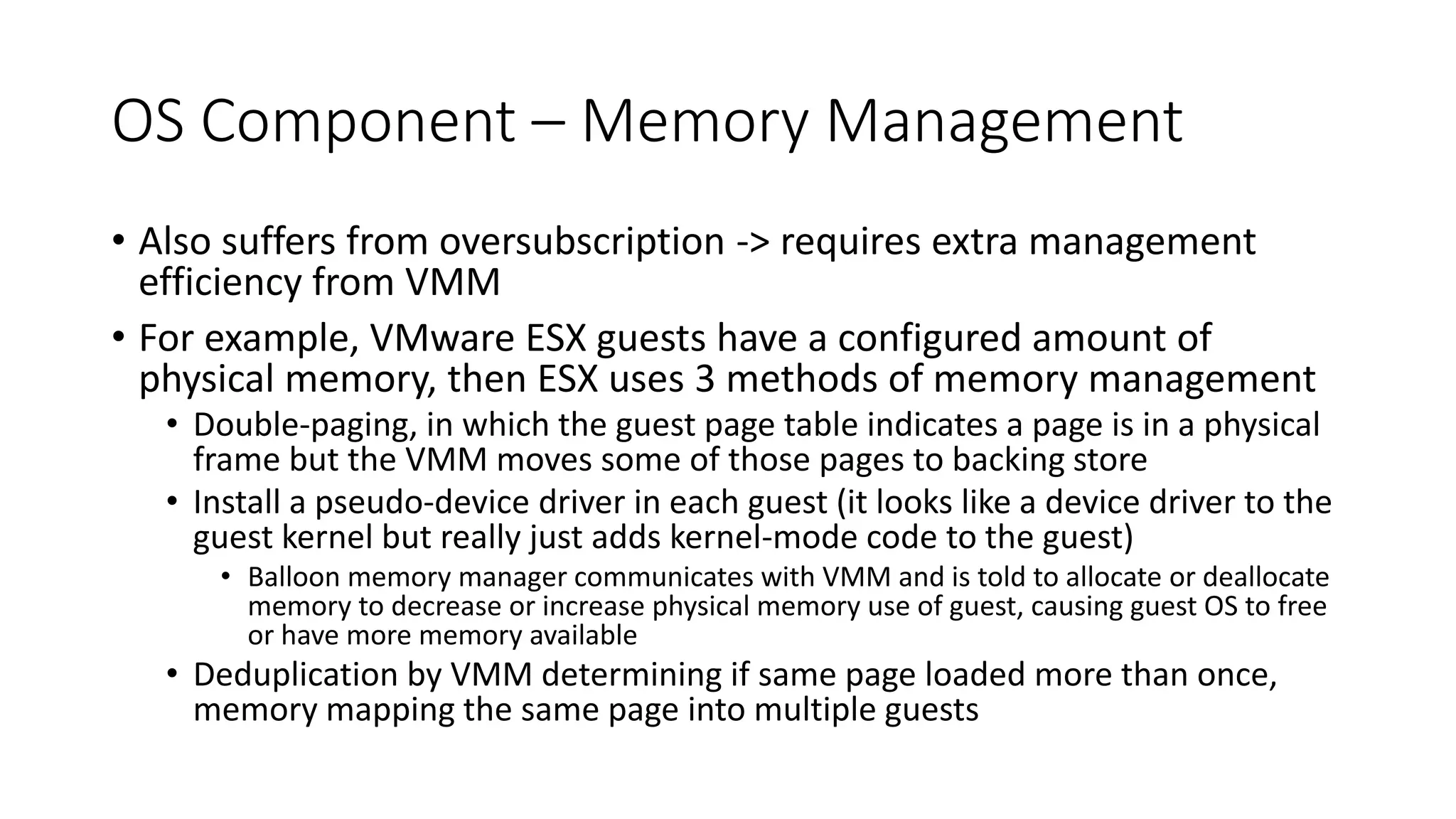 OS Component – Memory Management
• Also suffers from oversubscription -> requires extra management
efficiency from VMM
• For example, VMware ESX guests have a configured amount of
physical memory, then ESX uses 3 methods of memory management
• Double-paging, in which the guest page table indicates a page is in a physical
frame but the VMM moves some of those pages to backing store
• Install a pseudo-device driver in each guest (it looks like a device driver to the
guest kernel but really just adds kernel-mode code to the guest)
• Balloon memory manager communicates with VMM and is told to allocate or deallocate
memory to decrease or increase physical memory use of guest, causing guest OS to free
or have more memory available
• Deduplication by VMM determining if same page loaded more than once,
memory mapping the same page into multiple guests
 