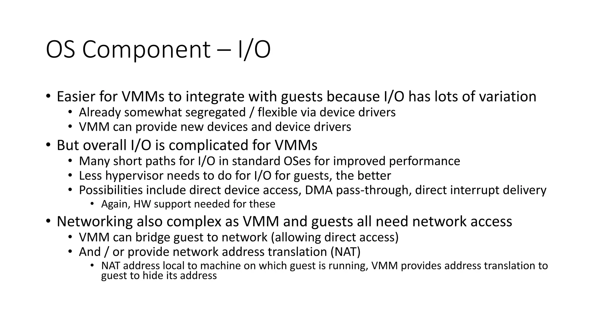 OS Component – I/O
• Easier for VMMs to integrate with guests because I/O has lots of variation
• Already somewhat segregated / flexible via device drivers
• VMM can provide new devices and device drivers
• But overall I/O is complicated for VMMs
• Many short paths for I/O in standard OSes for improved performance
• Less hypervisor needs to do for I/O for guests, the better
• Possibilities include direct device access, DMA pass-through, direct interrupt delivery
• Again, HW support needed for these
• Networking also complex as VMM and guests all need network access
• VMM can bridge guest to network (allowing direct access)
• And / or provide network address translation (NAT)
• NAT address local to machine on which guest is running, VMM provides address translation to
guest to hide its address
 