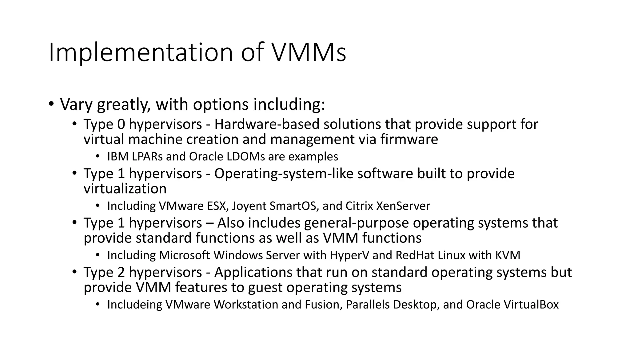 Implementation of VMMs
• Vary greatly, with options including:
• Type 0 hypervisors - Hardware-based solutions that provide support for
virtual machine creation and management via firmware
• IBM LPARs and Oracle LDOMs are examples
• Type 1 hypervisors - Operating-system-like software built to provide
virtualization
• Including VMware ESX, Joyent SmartOS, and Citrix XenServer
• Type 1 hypervisors – Also includes general-purpose operating systems that
provide standard functions as well as VMM functions
• Including Microsoft Windows Server with HyperV and RedHat Linux with KVM
• Type 2 hypervisors - Applications that run on standard operating systems but
provide VMM features to guest operating systems
• Includeing VMware Workstation and Fusion, Parallels Desktop, and Oracle VirtualBox
 