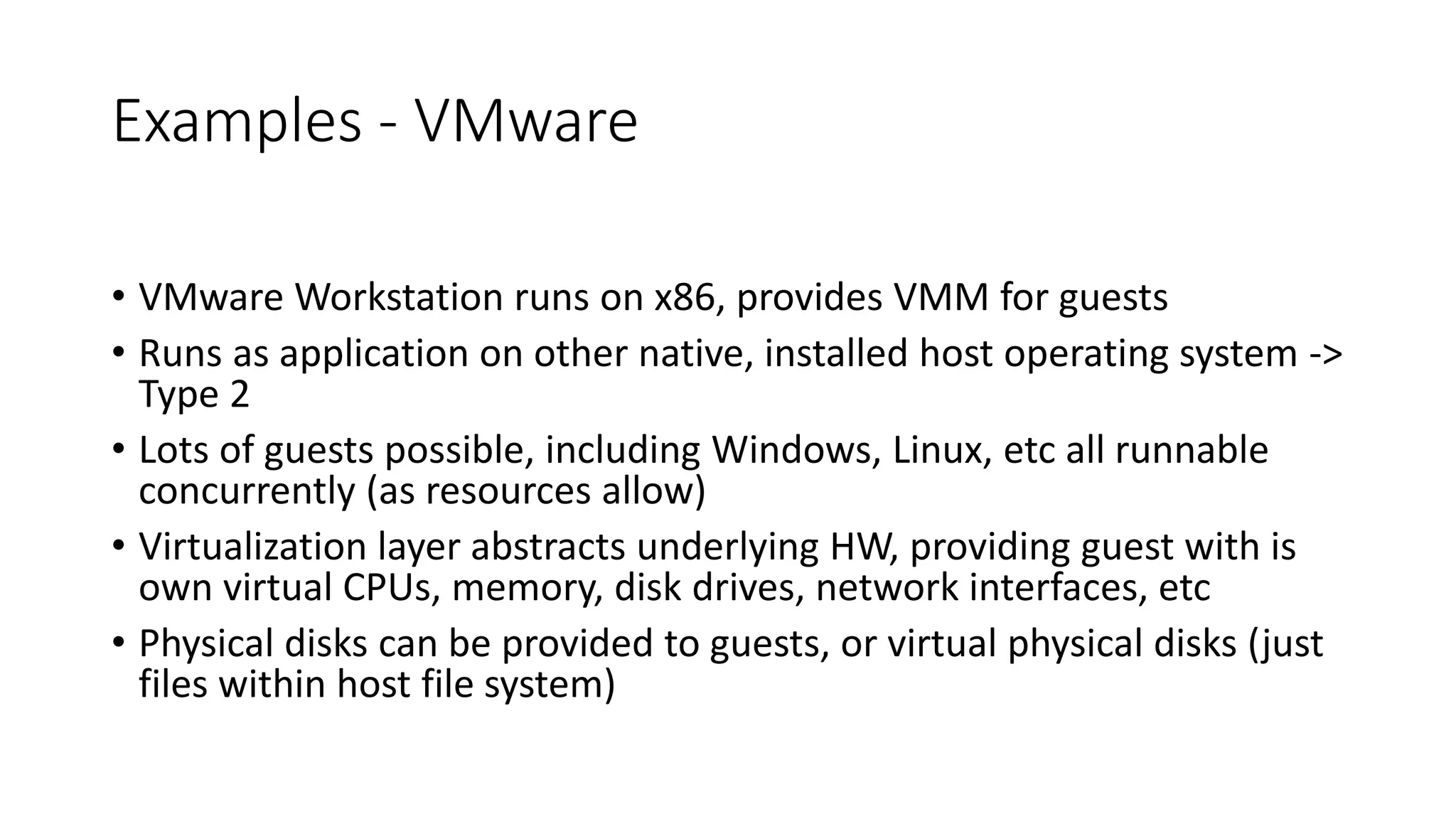 Examples - VMware
• VMware Workstation runs on x86, provides VMM for guests
• Runs as application on other native, installed host operating system ->
Type 2
• Lots of guests possible, including Windows, Linux, etc all runnable
concurrently (as resources allow)
• Virtualization layer abstracts underlying HW, providing guest with is
own virtual CPUs, memory, disk drives, network interfaces, etc
• Physical disks can be provided to guests, or virtual physical disks (just
files within host file system)
 