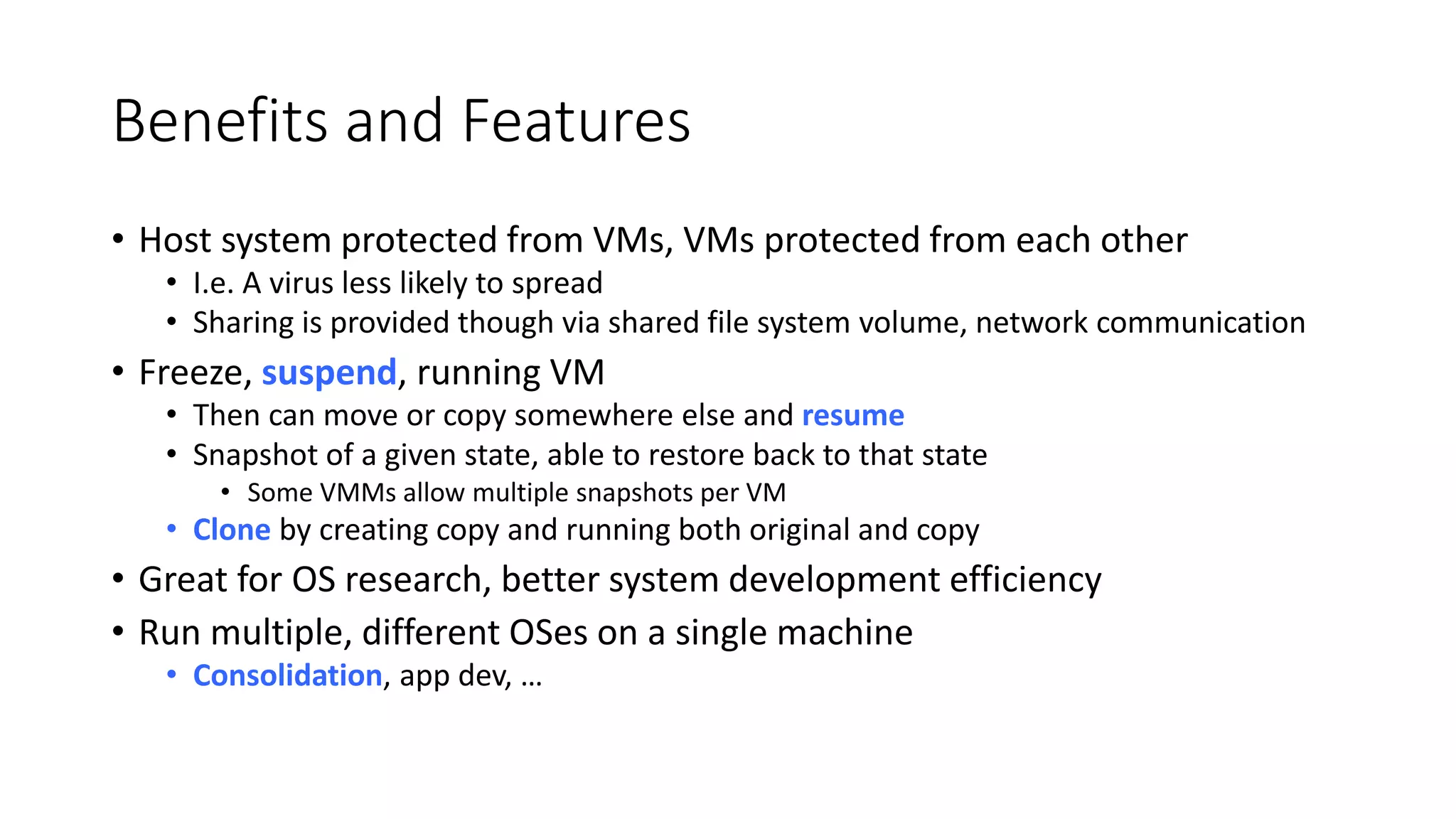 Benefits and Features
• Host system protected from VMs, VMs protected from each other
• I.e. A virus less likely to spread
• Sharing is provided though via shared file system volume, network communication
• Freeze, suspend, running VM
• Then can move or copy somewhere else and resume
• Snapshot of a given state, able to restore back to that state
• Some VMMs allow multiple snapshots per VM
• Clone by creating copy and running both original and copy
• Great for OS research, better system development efficiency
• Run multiple, different OSes on a single machine
• Consolidation, app dev, …
 