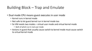 Building Block – Trap and Emulate
• Dual mode CPU means guest executes in user mode
• Kernel runs in kernel mode
• Not safe to let guest kernel run in kernel mode too
• So VM needs two modes – virtual user mode and virtual kernel mode
• Both of which run in real user mode
• Actions in guest that usually cause switch to kernel mode must cause switch
to virtual kernel mode
 