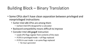 Building Block – Binary Translation
• Some CPUs don’t have clean separation between privileged and
nonprivileged instructions
• Earlier Intel x86 CPUs are among them
• Earliest Intel CPU designed for a calculator
• Backward compatibility means difficult to improve
• Consider Intel x86 popf instruction
• Loads CPU flags register from contents of the stack
• If CPU in privileged mode -> all flags replaced
• If CPU in user mode -> on some flags replaced
• No trap is generated
 