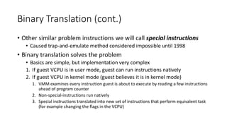 Binary Translation (cont.)
• Other similar problem instructions we will call special instructions
• Caused trap-and-emulate method considered impossible until 1998
• Binary translation solves the problem
• Basics are simple, but implementation very complex
1. If guest VCPU is in user mode, guest can run instructions natively
2. If guest VCPU in kernel mode (guest believes it is in kernel mode)
1. VMM examines every instruction guest is about to execute by reading a few instructions
ahead of program counter
2. Non-special-instructions run natively
3. Special instructions translated into new set of instructions that perform equivalent task
(for example changing the flags in the VCPU)
 