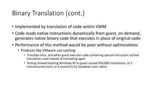 Binary Translation (cont.)
• Implemented by translation of code within VMM
• Code reads native instructions dynamically from guest, on demand,
generates native binary code that executes in place of original code
• Performance of this method would be poor without optimizations
• Products like VMware use caching
• Translate once, and when guest executes code containing special instruction cached
translation used instead of translating again
• Testing showed booting Windows XP as guest caused 950,000 translations, at 3
microseconds each, or 3 second (5 %) slowdown over native
 