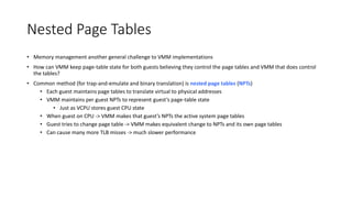 Nested Page Tables
• Memory management another general challenge to VMM implementations
• How can VMM keep page-table state for both guests believing they control the page tables and VMM that does control
the tables?
• Common method (for trap-and-emulate and binary translation) is nested page tables (NPTs)
• Each guest maintains page tables to translate virtual to physical addresses
• VMM maintains per guest NPTs to represent guest’s page-table state
• Just as VCPU stores guest CPU state
• When guest on CPU -> VMM makes that guest’s NPTs the active system page tables
• Guest tries to change page table -> VMM makes equivalent change to NPTs and its own page tables
• Can cause many more TLB misses -> much slower performance
 