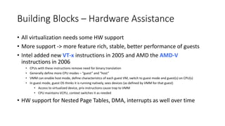Building Blocks – Hardware Assistance
• All virtualization needs some HW support
• More support -> more feature rich, stable, better performance of guests
• Intel added new VT-x instructions in 2005 and AMD the AMD-V
instructions in 2006
• CPUs with these instructions remove need for binary translation
• Generally define more CPU modes – “guest” and “host”
• VMM can enable host mode, define characteristics of each guest VM, switch to guest mode and guest(s) on CPU(s)
• In guest mode, guest OS thinks it is running natively, sees devices (as defined by VMM for that guest)
• Access to virtualized device, priv instructions cause trap to VMM
• CPU maintains VCPU, context switches it as needed
• HW support for Nested Page Tables, DMA, interrupts as well over time
 