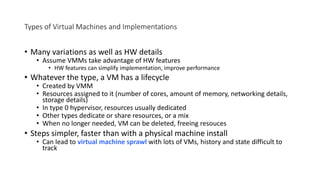 Types of Virtual Machines and Implementations
• Many variations as well as HW details
• Assume VMMs take advantage of HW features
• HW features can simplify implementation, improve performance
• Whatever the type, a VM has a lifecycle
• Created by VMM
• Resources assigned to it (number of cores, amount of memory, networking details,
storage details)
• In type 0 hypervisor, resources usually dedicated
• Other types dedicate or share resources, or a mix
• When no longer needed, VM can be deleted, freeing resouces
• Steps simpler, faster than with a physical machine install
• Can lead to virtual machine sprawl with lots of VMs, history and state difficult to
track
 