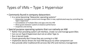Types of VMs – Type 1 Hypervisor
• Commonly found in company datacenters
• In a sense becoming “datacenter operating systems”
• Datacenter managers control and manage OSes in new, sophisticated ways by controlling the
Type 1 hypervisor
• Consolidation of multiple OSes and apps onto less HW
• Move guests between systems to balance performance
• Snapshots and cloning
• Special purpose operating systems that run natively on HW
• Rather than providing system call interface, create run and manage guest OSes
• Can run on Type 0 hypervisors but not on other Type 1s
• Run in kernel mode
• Guests generally don’t know they are running in a VM
• Implement device drivers for host HW because no other component can
• Also provide other traditional OS services like CPU and memory management
 