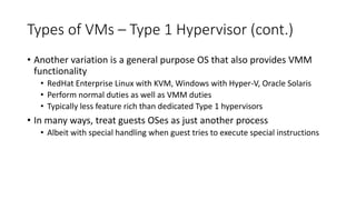 Types of VMs – Type 1 Hypervisor (cont.)
• Another variation is a general purpose OS that also provides VMM
functionality
• RedHat Enterprise Linux with KVM, Windows with Hyper-V, Oracle Solaris
• Perform normal duties as well as VMM duties
• Typically less feature rich than dedicated Type 1 hypervisors
• In many ways, treat guests OSes as just another process
• Albeit with special handling when guest tries to execute special instructions
 