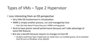 Types of VMs – Type 2 Hypervisor
• Less interesting from an OS perspective
• Very little OS involvement in virtualization
• VMM is simply another process, run and managed by host
• Even the host doesn’t know they are a VMM running guests
• Tend to have poorer overall performance because can’t take advantage of
some HW features
• But also a benefit because require no changes to host OS
• Student could have Type 2 hypervisor on native host, run multiple guests, all on standard
host OS such as Windows, Linux, MacOS
 