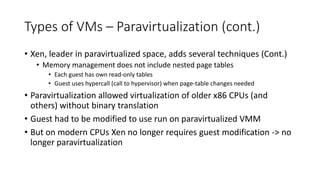 Types of VMs – Paravirtualization (cont.)
• Xen, leader in paravirtualized space, adds several techniques (Cont.)
• Memory management does not include nested page tables
• Each guest has own read-only tables
• Guest uses hypercall (call to hypervisor) when page-table changes needed
• Paravirtualization allowed virtualization of older x86 CPUs (and
others) without binary translation
• Guest had to be modified to use run on paravirtualized VMM
• But on modern CPUs Xen no longer requires guest modification -> no
longer paravirtualization
 