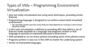 Types of VMs – Programming Environment
Virtualization
• Also not-really-virtualization but using same techniques, providing similar
features
• Programming language is designed to run within custom-built virtualized
environment
• For example Oracle Java has many features that depend on running in Java Virtual
Machine (JVM)
• In this case virtualization is defined as providing APIs that define a set of
features made available to a language and programs written in that
language to provide an improved execution environment
• JVM compiled to run on many systems (including some smart phones even)
• Programs written in Java run in the JVM no matter the underlying system
• Similar to interpreted languages
 
