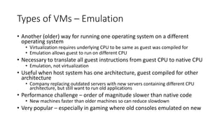 Types of VMs – Emulation
• Another (older) way for running one operating system on a different
operating system
• Virtualization requires underlying CPU to be same as guest was compiled for
• Emulation allows guest to run on different CPU
• Necessary to translate all guest instructions from guest CPU to native CPU
• Emulation, not virtualization
• Useful when host system has one architecture, guest compiled for other
architecture
• Company replacing outdated servers with new servers containing different CPU
architecture, but still want to run old applications
• Performance challenge – order of magnitude slower than native code
• New machines faster than older machines so can reduce slowdown
• Very popular – especially in gaming where old consoles emulated on new
 