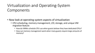 Virtualization and Operating-System
Components
• Now look at operating system aspects of virtualization
• CPU scheduling, memory management, I/O, storage, and unique VM
migration feature
• How do VMMs schedule CPU use when guests believe they have dedicated CPUs?
• How can memory management work when many guests require large amounts of
memory?
 