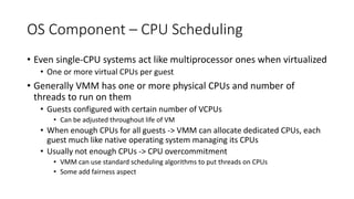 OS Component – CPU Scheduling
• Even single-CPU systems act like multiprocessor ones when virtualized
• One or more virtual CPUs per guest
• Generally VMM has one or more physical CPUs and number of
threads to run on them
• Guests configured with certain number of VCPUs
• Can be adjusted throughout life of VM
• When enough CPUs for all guests -> VMM can allocate dedicated CPUs, each
guest much like native operating system managing its CPUs
• Usually not enough CPUs -> CPU overcommitment
• VMM can use standard scheduling algorithms to put threads on CPUs
• Some add fairness aspect
 