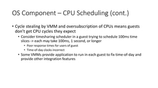 OS Component – CPU Scheduling (cont.)
• Cycle stealing by VMM and oversubscription of CPUs means guests
don’t get CPU cycles they expect
• Consider timesharing scheduler in a guest trying to schedule 100ms time
slices -> each may take 100ms, 1 second, or longer
• Poor response times for users of guest
• Time-of-day clocks incorrect
• Some VMMs provide application to run in each guest to fix time-of-day and
provide other integration features
 