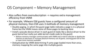 OS Component – Memory Management
• Also suffers from oversubscription -> requires extra management
efficiency from VMM
• For example, VMware ESX guests have a configured amount of
physical memory, then ESX uses 3 methods of memory management
• Double-paging, in which the guest page table indicates a page is in a physical
frame but the VMM moves some of those pages to backing store
• Install a pseudo-device driver in each guest (it looks like a device driver to the
guest kernel but really just adds kernel-mode code to the guest)
• Balloon memory manager communicates with VMM and is told to allocate or deallocate
memory to decrease or increase physical memory use of guest, causing guest OS to free
or have more memory available
• Deduplication by VMM determining if same page loaded more than once,
memory mapping the same page into multiple guests
 