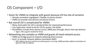 OS Component – I/O
• Easier for VMMs to integrate with guests because I/O has lots of variation
• Already somewhat segregated / flexible via device drivers
• VMM can provide new devices and device drivers
• But overall I/O is complicated for VMMs
• Many short paths for I/O in standard OSes for improved performance
• Less hypervisor needs to do for I/O for guests, the better
• Possibilities include direct device access, DMA pass-through, direct interrupt delivery
• Again, HW support needed for these
• Networking also complex as VMM and guests all need network access
• VMM can bridge guest to network (allowing direct access)
• And / or provide network address translation (NAT)
• NAT address local to machine on which guest is running, VMM provides address translation to
guest to hide its address
 