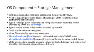 OS Component – Storage Management
• Both boot disk and general data access need be provided by VMM
• Need to support potentially dozens of guests per VMM (so standard disk
partitioning not sufficient)
• Type 1 – storage guest root disks and config information within file system
provided by VMM as a disk image
• Type 2 – store as files in file system provided by host OS
• Duplicate file -> create new guest
• Move file to another system -> move guest
• Physical-to-virtual (P-to-V) convert native disk blocks into VMM format
• Virtual-to-physical (V-to-P) convert from virtual format to native or disk format
• VMM also needs to provide access to network attached storage (just networking)
and other disk images, disk partitions, disks, etc
 