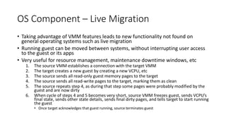 OS Component – Live Migration
• Taking advantage of VMM features leads to new functionality not found on
general operating systems such as live migration
• Running guest can be moved between systems, without interrupting user access
to the guest or its apps
• Very useful for resource management, maintenance downtime windows, etc
1. The source VMM establishes a connection with the target VMM
2. The target creates a new guest by creating a new VCPU, etc
3. The source sends all read-only guest memory pages to the target
4. The source sends all read-write pages to the target, marking them as clean
5. The source repeats step 4, as during that step some pages were probably modified by the
guest and are now dirty
6. When cycle of steps 4 and 5 becomes very short, source VMM freezes guest, sends VCPU’s
final state, sends other state details, sends final dirty pages, and tells target to start running
the guest
• Once target acknowledges that guest running, source terminates guest
 