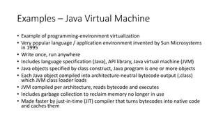 Examples – Java Virtual Machine
• Example of programming-environment virtualization
• Very popular language / application environment invented by Sun Microsystems
in 1995
• Write once, run anywhere
• Includes language specification (Java), API library, Java virtual machine (JVM)
• Java objects specified by class construct, Java program is one or more objects
• Each Java object compiled into architecture-neutral bytecode output (.class)
which JVM class loader loads
• JVM compiled per architecture, reads bytecode and executes
• Includes garbage collection to reclaim memory no longer in use
• Made faster by just-in-time (JIT) compiler that turns bytecodes into native code
and caches them
 