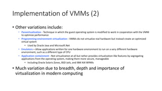 Implementation of VMMs (2)
• Other variations include:
• Paravirtualization - Technique in which the guest operating system is modified to work in cooperation with the VMM
to optimize performance
• Programming-environment virtualization - VMMs do not virtualize real hardware but instead create an optimized
virtual system
• Used by Oracle Java and Microsoft.Net
• Emulators – Allow applications written for one hardware environment to run on a very different hardware
environment, such as a different type of CPU
• Application containment - Not virtualization at all but rather provides virtualization-like features by segregating
applications from the operating system, making them more secure, manageable
• Including Oracle Solaris Zones, BSD Jails, and IBM AIX WPARs
• Much variation due to breadth, depth and importance of
virtualization in modern computing
 