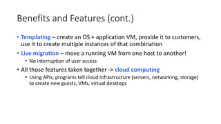 Benefits and Features (cont.)
• Templating – create an OS + application VM, provide it to customers,
use it to create multiple instances of that combination
• Live migration – move a running VM from one host to another!
• No interruption of user access
• All those features taken together -> cloud computing
• Using APIs, programs tell cloud infrastructure (servers, networking, storage)
to create new guests, VMs, virtual desktops
 