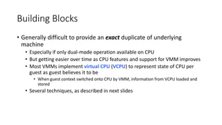 Building Blocks
• Generally difficult to provide an exact duplicate of underlying
machine
• Especially if only dual-mode operation available on CPU
• But getting easier over time as CPU features and support for VMM improves
• Most VMMs implement virtual CPU (VCPU) to represent state of CPU per
guest as guest believes it to be
• When guest context switched onto CPU by VMM, information from VCPU loaded and
stored
• Several techniques, as described in next slides
 
