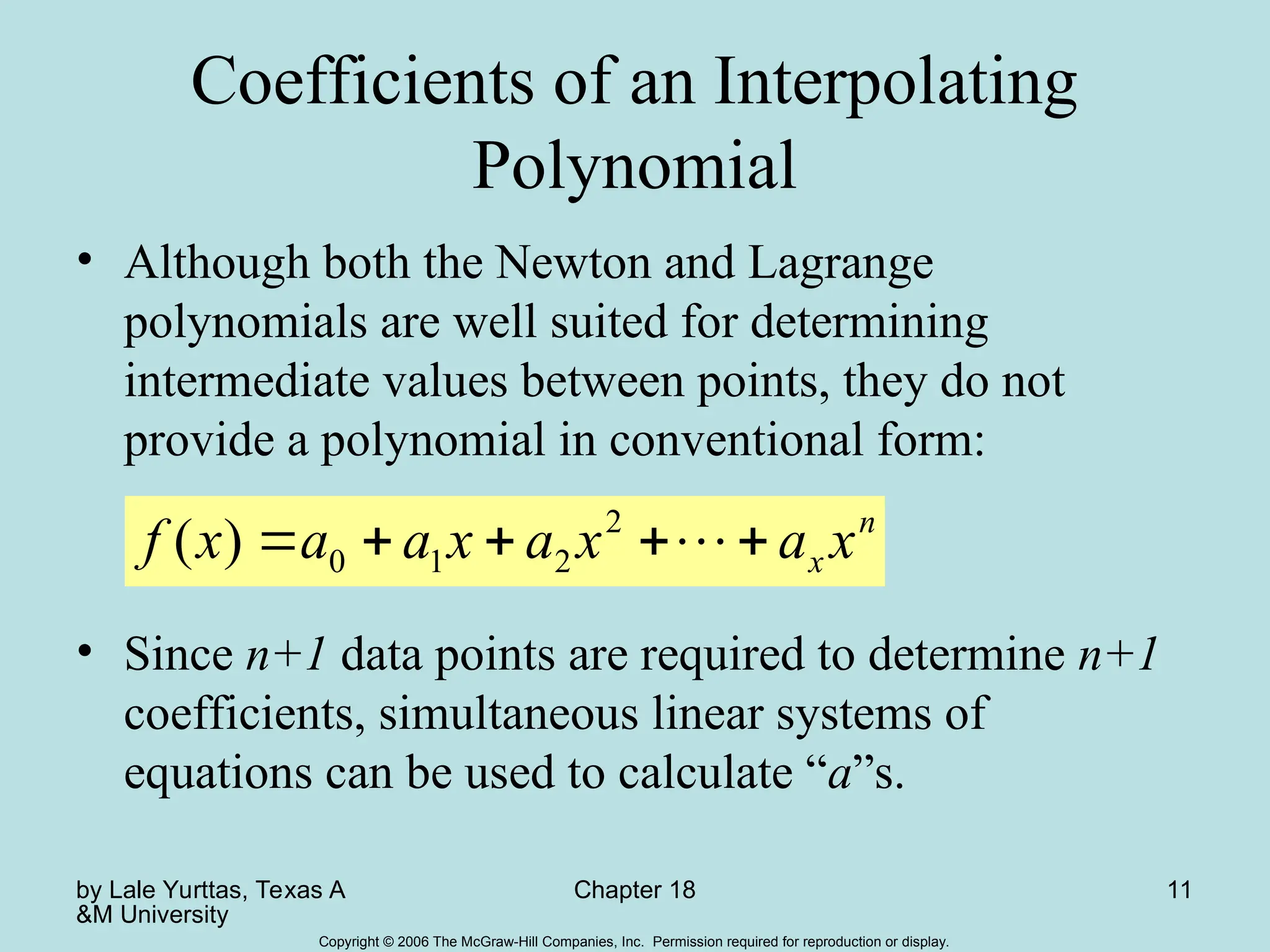 by Lale Yurttas, Texas A
&M University
Chapter 18 11
Copyright © 2006 The McGraw-Hill Companies, Inc. Permission required for reproduction or display.
Coefficients of an Interpolating
Polynomial
• Although both the Newton and Lagrange
polynomials are well suited for determining
intermediate values between points, they do not
provide a polynomial in conventional form:
• Since n+1 data points are required to determine n+1
coefficients, simultaneous linear systems of
equations can be used to calculate “a”s.
n
x x
a
x
a
x
a
a
x
f 



 
2
2
1
0
)
(
 