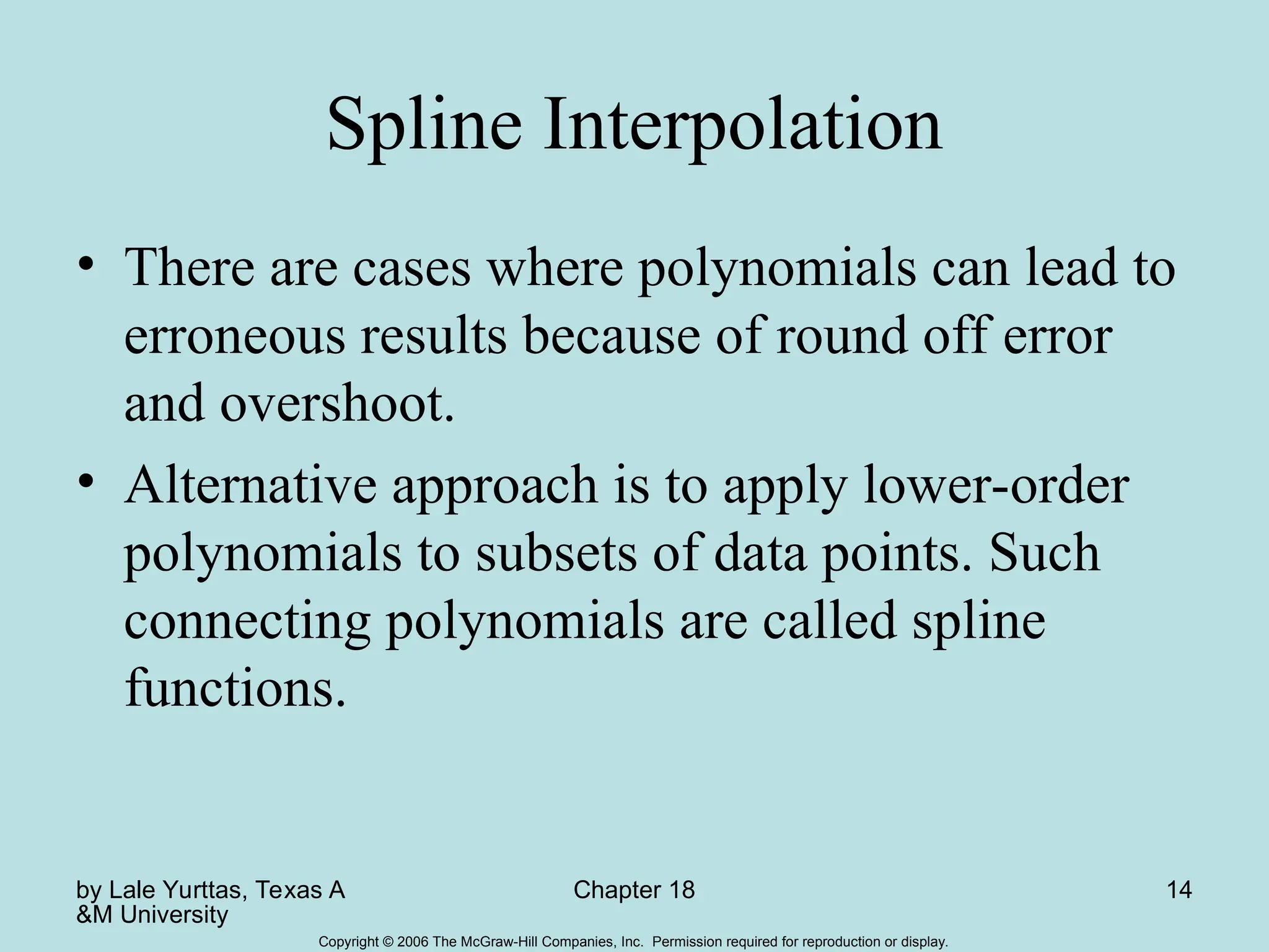 by Lale Yurttas, Texas A
&M University
Chapter 18 14
Copyright © 2006 The McGraw-Hill Companies, Inc. Permission required for reproduction or display.
Spline Interpolation
• There are cases where polynomials can lead to
erroneous results because of round off error
and overshoot.
• Alternative approach is to apply lower-order
polynomials to subsets of data points. Such
connecting polynomials are called spline
functions.
 