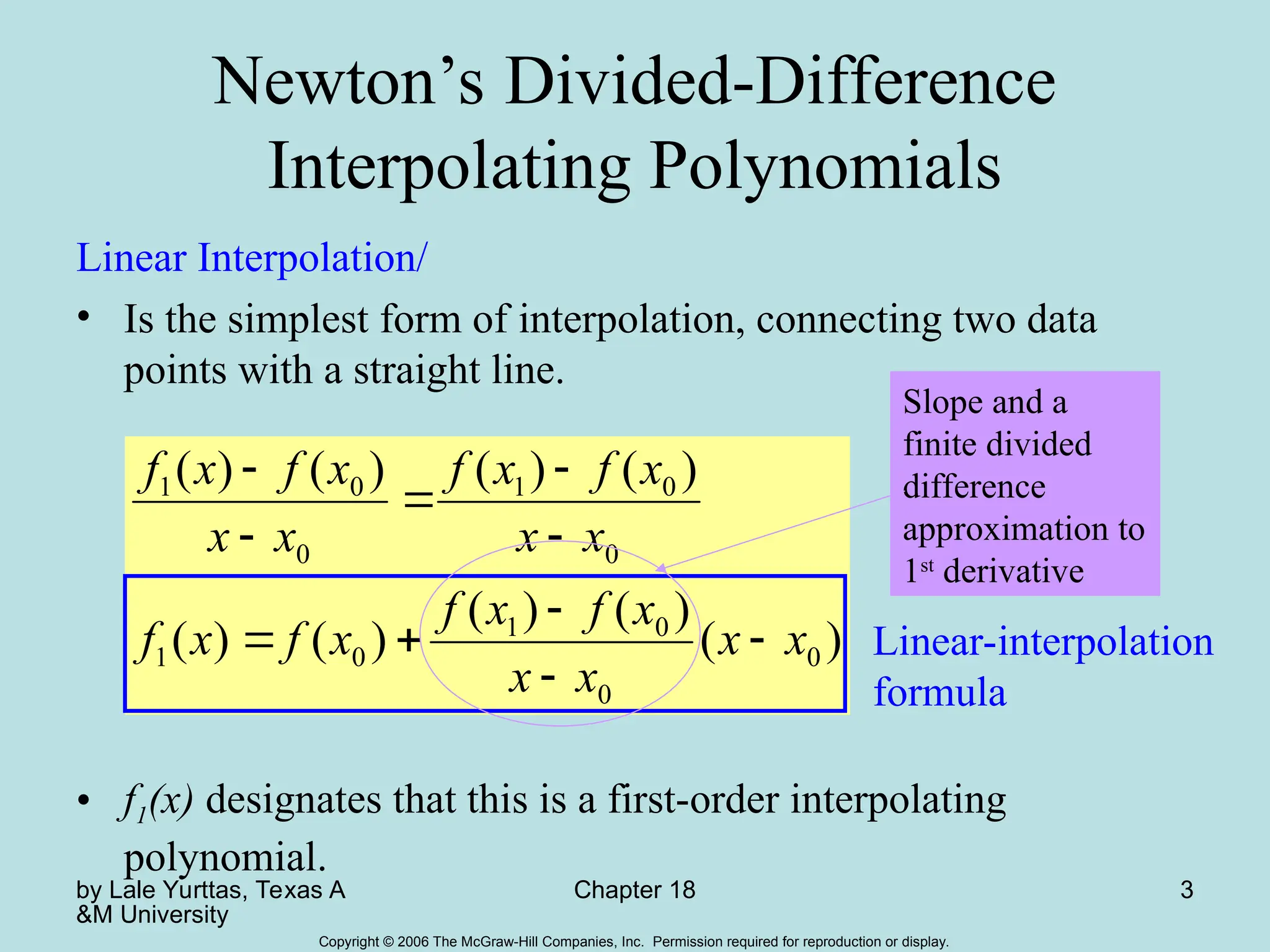 by Lale Yurttas, Texas A
&M University
Chapter 18 3
Copyright © 2006 The McGraw-Hill Companies, Inc. Permission required for reproduction or display.
Newton’s Divided-Difference
Interpolating Polynomials
Linear Interpolation/
• Is the simplest form of interpolation, connecting two data
points with a straight line.
• f1(x) designates that this is a first-order interpolating
polynomial.
)
(
)
(
)
(
)
(
)
(
)
(
)
(
)
(
)
(
0
0
0
1
0
1
0
0
1
0
0
1
x
x
x
x
x
f
x
f
x
f
x
f
x
x
x
f
x
f
x
x
x
f
x
f










Linear-interpolation
formula
Slope and a
finite divided
difference
approximation to
1st
derivative
 