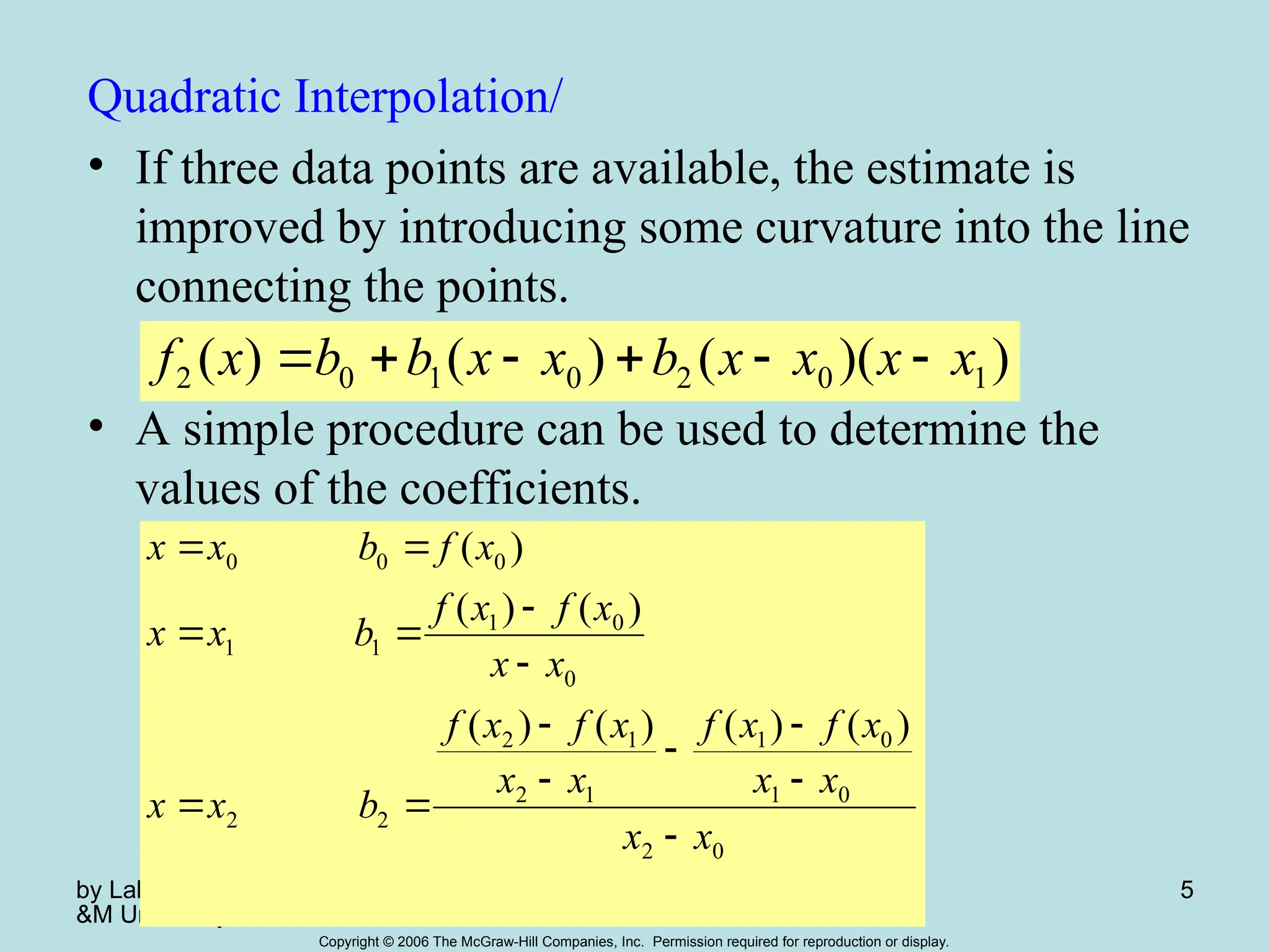 by Lale Yurttas, Texas A
&M University
Chapter 18 5
Copyright © 2006 The McGraw-Hill Companies, Inc. Permission required for reproduction or display.
Quadratic Interpolation/
• If three data points are available, the estimate is
improved by introducing some curvature into the line
connecting the points.
• A simple procedure can be used to determine the
values of the coefficients.
)
)(
(
)
(
)
( 1
0
2
0
1
0
2 x
x
x
x
b
x
x
b
b
x
f 





0
2
0
1
0
1
1
2
1
2
2
2
0
0
1
1
1
0
0
0
)
(
)
(
)
(
)
(
)
(
)
(
)
(
x
x
x
x
x
f
x
f
x
x
x
f
x
f
b
x
x
x
x
x
f
x
f
b
x
x
x
f
b
x
x














 