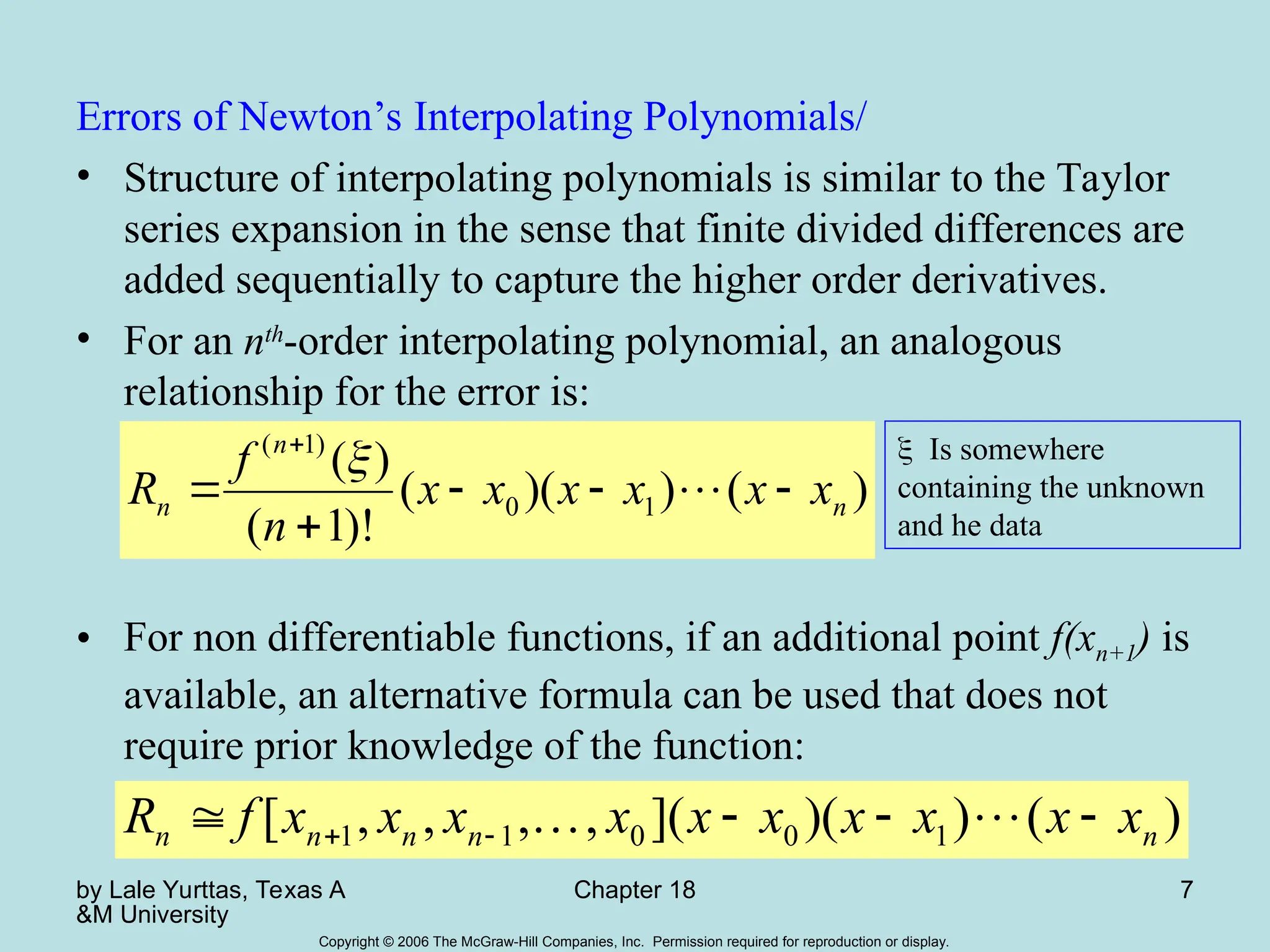by Lale Yurttas, Texas A
&M University
Chapter 18 7
Copyright © 2006 The McGraw-Hill Companies, Inc. Permission required for reproduction or display.
Errors of Newton’s Interpolating Polynomials/
• Structure of interpolating polynomials is similar to the Taylor
series expansion in the sense that finite divided differences are
added sequentially to capture the higher order derivatives.
• For an nth
-order interpolating polynomial, an analogous
relationship for the error is:
• For non differentiable functions, if an additional point f(xn+1) is
available, an alternative formula can be used that does not
require prior knowledge of the function:
)
(
)
)(
(
)!
1
(
)
(
1
0
)
1
(
n
n
n x
x
x
x
x
x
n
f
R 







)
(
)
)(
](
,
,
,
,
[ 1
0
0
1
1 n
n
n
n
n x
x
x
x
x
x
x
x
x
x
f
R 


 
 

Is somewhere
containing the unknown
and he data
 
