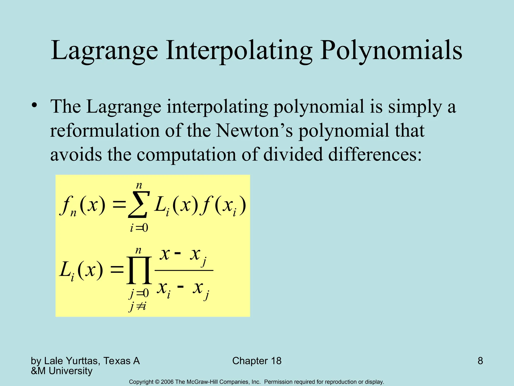by Lale Yurttas, Texas A
&M University
Chapter 18 8
Copyright © 2006 The McGraw-Hill Companies, Inc. Permission required for reproduction or display.
Lagrange Interpolating Polynomials
• The Lagrange interpolating polynomial is simply a
reformulation of the Newton’s polynomial that
avoids the computation of divided differences:









n
i
j
j j
i
j
i
n
i
i
i
n
x
x
x
x
x
L
x
f
x
L
x
f
0
0
)
(
)
(
)
(
)
(
 