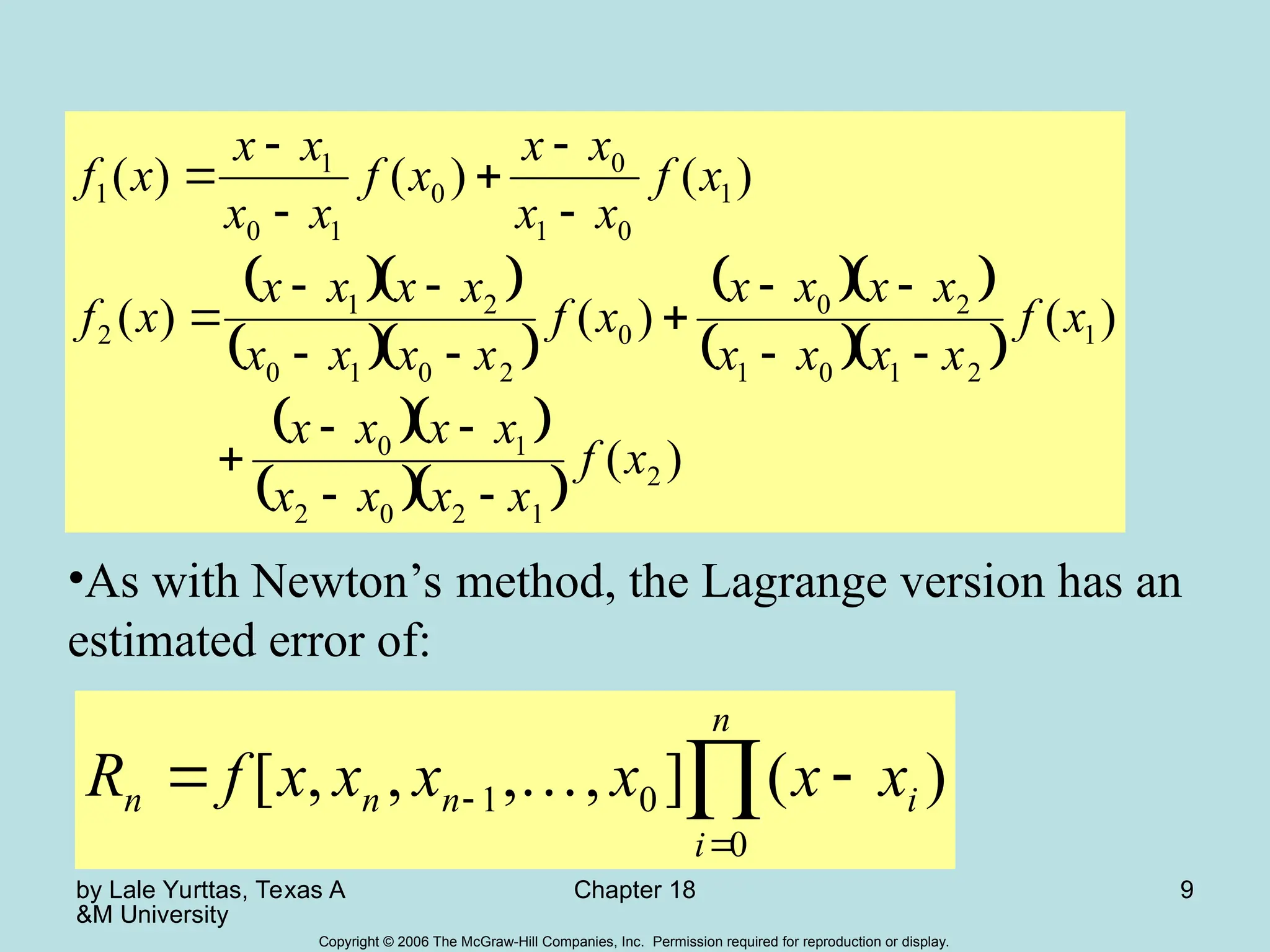 by Lale Yurttas, Texas A
&M University
Chapter 18 9
Copyright © 2006 The McGraw-Hill Companies, Inc. Permission required for reproduction or display.
  
  
  
  
  
  
)
(
)
(
)
(
)
(
)
(
)
(
)
(
2
1
2
0
2
1
0
1
2
1
0
1
2
0
0
2
0
1
0
2
1
2
1
0
1
0
0
1
0
1
1
x
f
x
x
x
x
x
x
x
x
x
f
x
x
x
x
x
x
x
x
x
f
x
x
x
x
x
x
x
x
x
f
x
f
x
x
x
x
x
f
x
x
x
x
x
f





















•As with Newton’s method, the Lagrange version has an
estimated error of:


 

n
i
i
n
n
n x
x
x
x
x
x
f
R
0
0
1 )
(
]
,
,
,
,
[ 
 