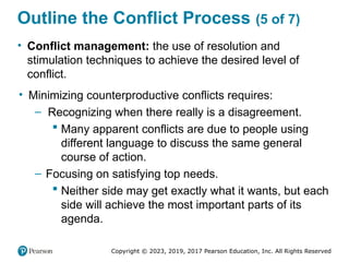 Copyright © 2023, 2019, 2017 Pearson Education, Inc. All Rights Reserved
Outline the Conflict Process (5 of 7)
• Conflict management: the use of resolution and
stimulation techniques to achieve the desired level of
conflict.
• Minimizing counterproductive conflicts requires:
– Recognizing when there really is a disagreement.
 Many apparent conflicts are due to people using
different language to discuss the same general
course of action.
– Focusing on satisfying top needs.
 Neither side may get exactly what it wants, but each
side will achieve the most important parts of its
agenda.
 