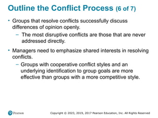 Copyright © 2023, 2019, 2017 Pearson Education, Inc. All Rights Reserved
Outline the Conflict Process (6 of 7)
• Groups that resolve conflicts successfully discuss
differences of opinion openly.
– The most disruptive conflicts are those that are never
addressed directly.
• Managers need to emphasize shared interests in resolving
conflicts.
– Groups with cooperative conflict styles and an
underlying identification to group goals are more
effective than groups with a more competitive style.
 
