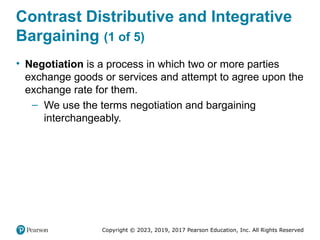 Copyright © 2023, 2019, 2017 Pearson Education, Inc. All Rights Reserved
Contrast Distributive and Integrative
Bargaining (1 of 5)
• Negotiation is a process in which two or more parties
exchange goods or services and attempt to agree upon the
exchange rate for them.
– We use the terms negotiation and bargaining
interchangeably.
 