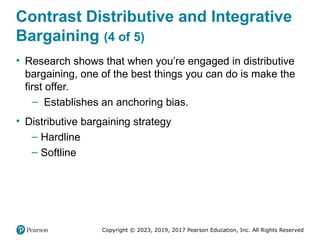 Copyright © 2023, 2019, 2017 Pearson Education, Inc. All Rights Reserved
Contrast Distributive and Integrative
Bargaining (4 of 5)
• Research shows that when you’re engaged in distributive
bargaining, one of the best things you can do is make the
first offer.
– Establishes an anchoring bias.
• Distributive bargaining strategy
– Hardline
– Softline
 