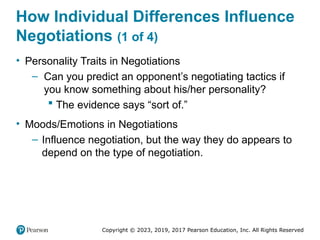 Copyright © 2023, 2019, 2017 Pearson Education, Inc. All Rights Reserved
How Individual Differences Influence
Negotiations (1 of 4)
• Personality Traits in Negotiations
– Can you predict an opponent’s negotiating tactics if
you know something about his/her personality?
 The evidence says “sort of.”
• Moods/Emotions in Negotiations
– Influence negotiation, but the way they do appears to
depend on the type of negotiation.
 