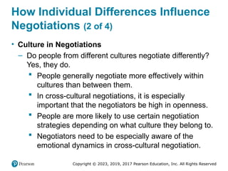 Copyright © 2023, 2019, 2017 Pearson Education, Inc. All Rights Reserved
How Individual Differences Influence
Negotiations (2 of 4)
• Culture in Negotiations
– Do people from different cultures negotiate differently?
Yes, they do.
 People generally negotiate more effectively within
cultures than between them.
 In cross-cultural negotiations, it is especially
important that the negotiators be high in openness.
 People are more likely to use certain negotiation
strategies depending on what culture they belong to.
 Negotiators need to be especially aware of the
emotional dynamics in cross-cultural negotiation.
 