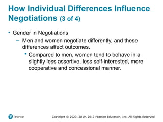 Copyright © 2023, 2019, 2017 Pearson Education, Inc. All Rights Reserved
How Individual Differences Influence
Negotiations (3 of 4)
• Gender in Negotiations
– Men and women negotiate differently, and these
differences affect outcomes.
 Compared to men, women tend to behave in a
slightly less assertive, less self-interested, more
cooperative and concessional manner.
 