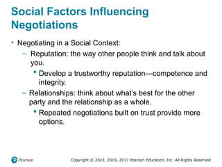 Copyright © 2023, 2019, 2017 Pearson Education, Inc. All Rights Reserved
Social Factors Influencing
Negotiations
• Negotiating in a Social Context:
– Reputation: the way other people think and talk about
you.
 Develop a trustworthy reputation—competence and
integrity.
– Relationships: think about what’s best for the other
party and the relationship as a whole.
 Repeated negotiations built on trust provide more
options.
 