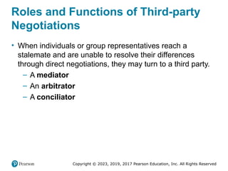 Copyright © 2023, 2019, 2017 Pearson Education, Inc. All Rights Reserved
Roles and Functions of Third-party
Negotiations
• When individuals or group representatives reach a
stalemate and are unable to resolve their differences
through direct negotiations, they may turn to a third party.
– A mediator
– An arbitrator
– A conciliator
 