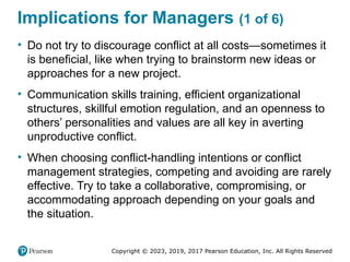 Copyright © 2023, 2019, 2017 Pearson Education, Inc. All Rights Reserved
Implications for Managers (1 of 6)
• Do not try to discourage conflict at all costs—sometimes it
is beneficial, like when trying to brainstorm new ideas or
approaches for a new project.
• Communication skills training, efficient organizational
structures, skillful emotion regulation, and an openness to
others’ personalities and values are all key in averting
unproductive conflict.
• When choosing conflict-handling intentions or conflict
management strategies, competing and avoiding are rarely
effective. Try to take a collaborative, compromising, or
accommodating approach depending on your goals and
the situation.
 