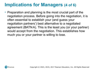 Copyright © 2023, 2019, 2017 Pearson Education, Inc. All Rights Reserved
Implications for Managers (4 of 6)
• Preparation and planning is the most crucial part of the
negotiation process. Before going into the negotiation, it is
often essential to establish your (and guess your
negotiation partners’) best alternative to a negotiated
agreement (BATN A). This is the least you (or your partner)
would accept from the negotiation. This establishes how
much you or your partner is willing to lose.
 